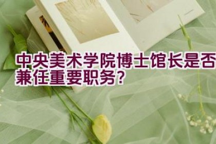 中央美术学院博士馆长是否兼任重要职务？