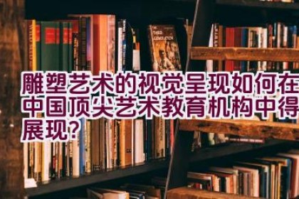 雕塑艺术的视觉呈现如何在中国顶尖艺术教育机构中得以展现？