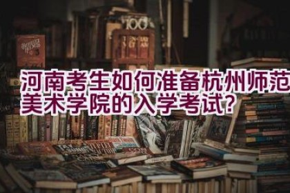 河南考生如何准备杭州师范美术学院的入学考试？