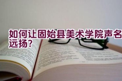 如何让固始县美术学院声名远扬？