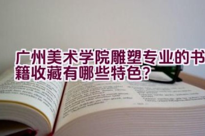 “广州美术学院雕塑专业的书籍收藏有哪些特色？”