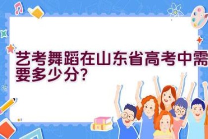 艺考舞蹈在山东省高考中需要多少分？