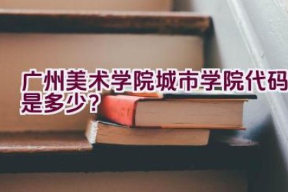 广州美术学院城市学院代码是多少？