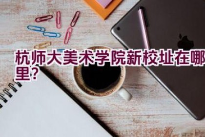 杭师大美术学院新校址在哪里？