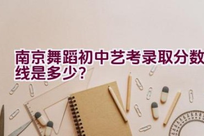 南京舞蹈初中艺考录取分数线是多少？