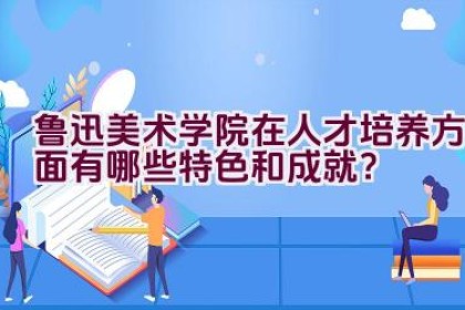 鲁迅美术学院在人才培养方面有哪些特色和成就？