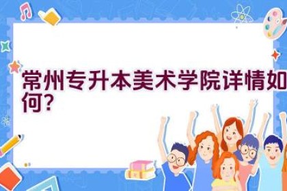 常州专升本美术学院详情如何？